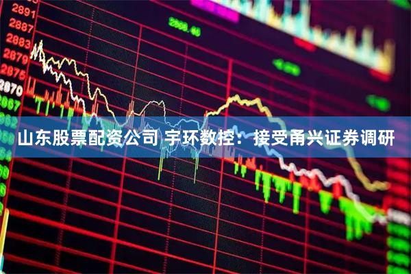 山东股票配资公司 宇环数控：接受甬兴证券调研