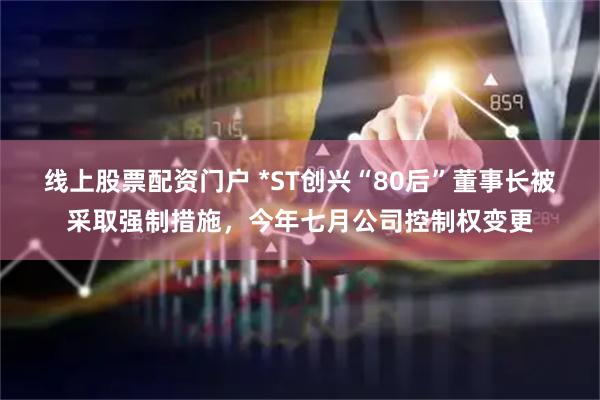 线上股票配资门户 *ST创兴“80后”董事长被采取强制措施，今年七月公司控制权变更