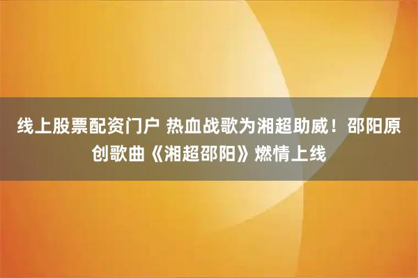 线上股票配资门户 热血战歌为湘超助威！邵阳原创歌曲《湘超邵阳》燃情上线