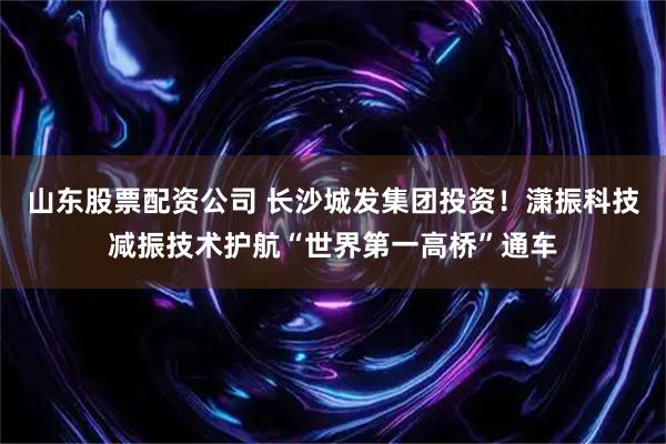 山东股票配资公司 长沙城发集团投资！潇振科技减振技术护航“世界第一高桥”通车