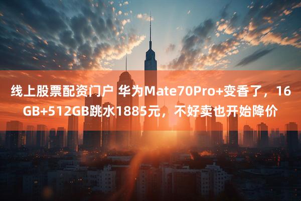 线上股票配资门户 华为Mate70Pro+变香了，16GB+512GB跳水1885元，不好卖也开始降价