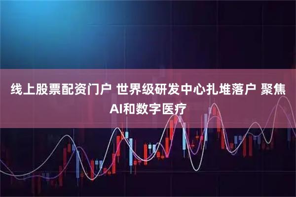 线上股票配资门户 世界级研发中心扎堆落户 聚焦AI和数字医疗