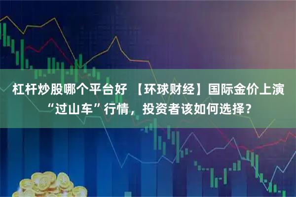 杠杆炒股哪个平台好 【环球财经】国际金价上演“过山车”行情，投资者该如何选择？