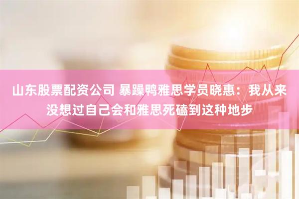 山东股票配资公司 暴躁鸭雅思学员晓惠：我从来没想过自己会和雅思死磕到这种地步