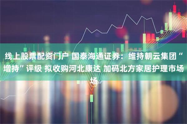 线上股票配资门户 国泰海通证券：维持朝云集团“增持”评级 拟收购河北康达 加码北方家居护理市场