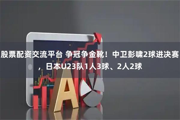 股票配资交流平台 争冠争金靴！中卫彭啸2球进决赛，日本U23队1人3球、2人2球