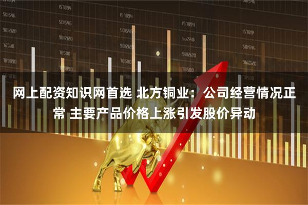 网上配资知识网首选 北方铜业：公司经营情况正常 主要产品价格上涨引发股价异动