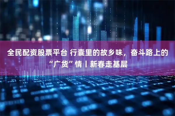 全民配资股票平台 行囊里的故乡味，奋斗路上的“广货”情丨新春走基层