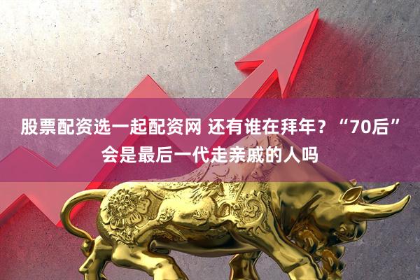 股票配资选一起配资网 还有谁在拜年？“70后”会是最后一代走亲戚的人吗