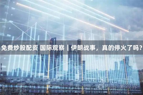 免费炒股配资 国际观察｜伊朗战事，真的停火了吗？